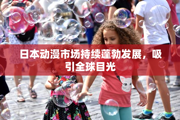 日本动漫市场持续蓬勃发展，吸引全球目光