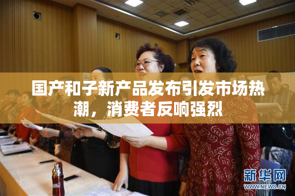 国产和子新产品发布引发市场热潮，消费者反响强烈