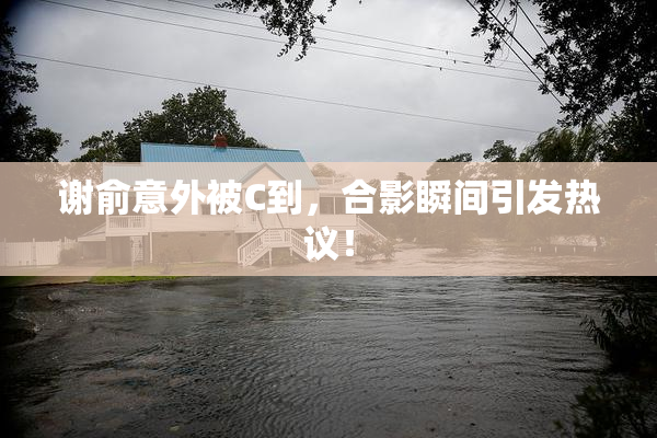 谢俞意外被C到，合影瞬间引发热议！