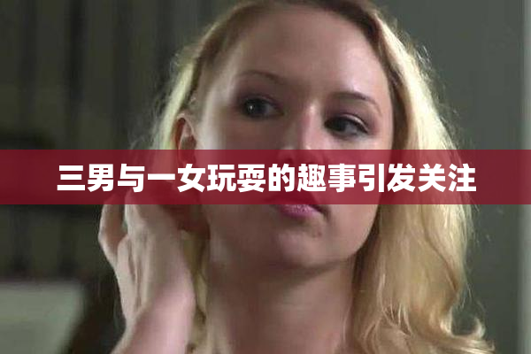 三男与一女玩耍的趣事引发关注