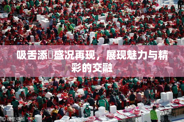 吸舌添泬盛况再现，展现魅力与精彩的交融