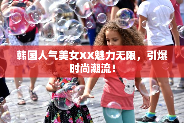 韩国人气美女XX魅力无限，引爆时尚潮流！
