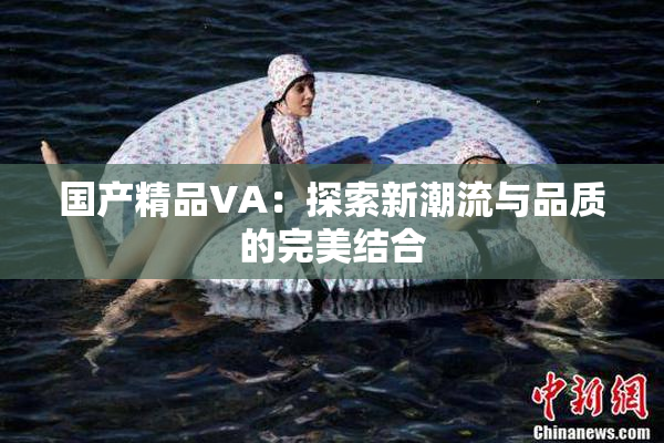 国产精品VA：探索新潮流与品质的完美结合