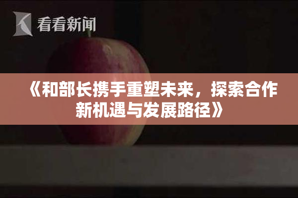 《和部长携手重塑未来，探索合作新机遇与发展路径》