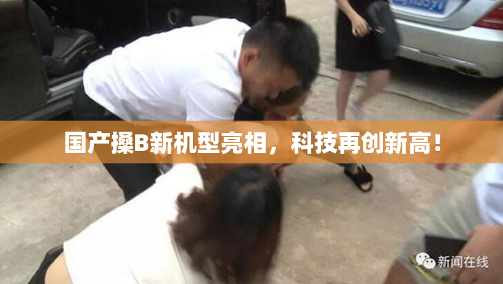 国产搡B新机型亮相，科技再创新高！