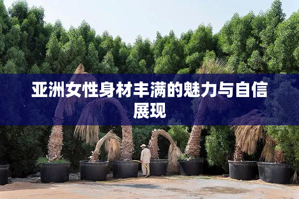 亚洲女性身材丰满的魅力与自信展现