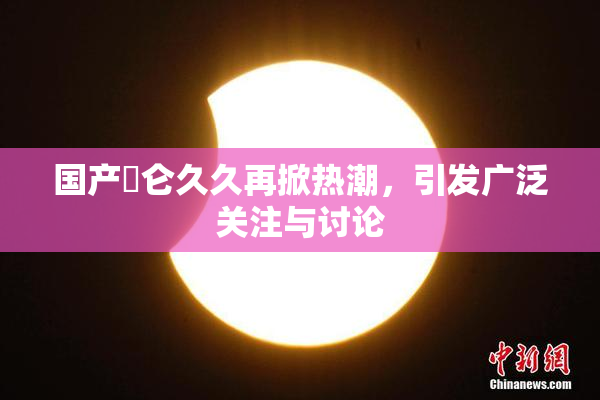 国产婬仑久久再掀热潮，引发广泛关注与讨论