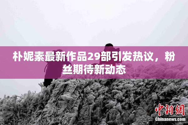 朴妮素最新作品29部引发热议，粉丝期待新动态