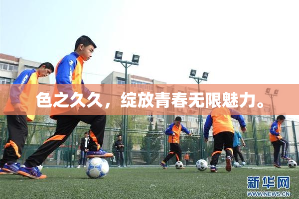 色之久久，绽放青春无限魅力。