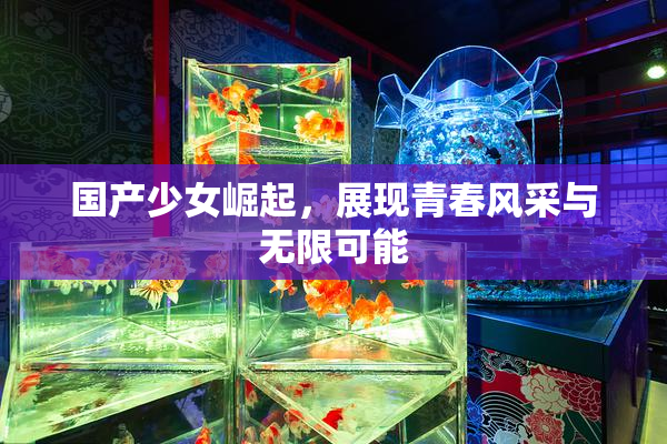 国产少女崛起，展现青春风采与无限可能