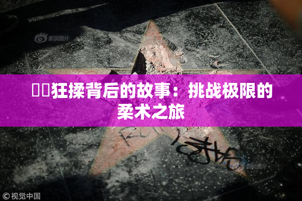 ❌‌狂揉背后的故事：挑战极限的柔术之旅