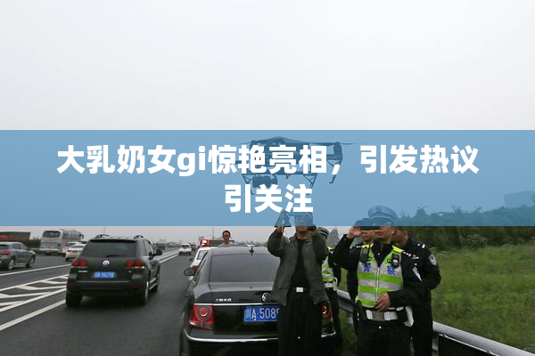 大乳奶女gi惊艳亮相，引发热议引关注