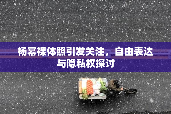 杨幂裸体照引发关注，自由表达与隐私权探讨