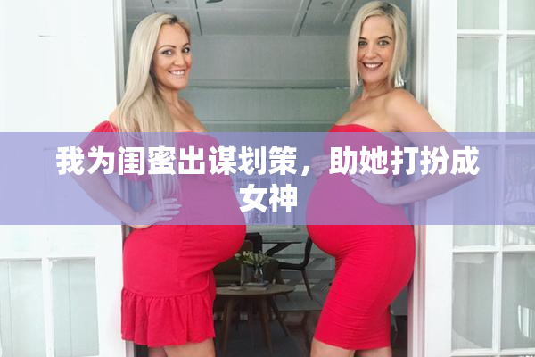 我为闺蜜出谋划策，助她打扮成女神