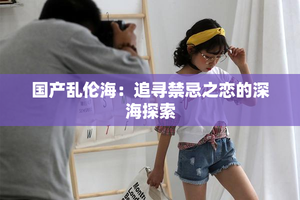 国产乱伦海：追寻禁忌之恋的深海探索