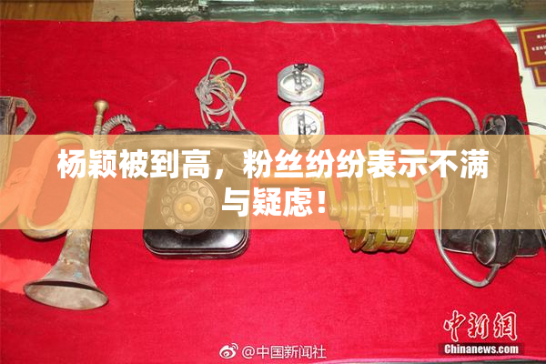 杨颖被到高，粉丝纷纷表示不满与疑虑！