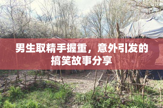 男生取精手握重，意外引发的搞笑故事分享
