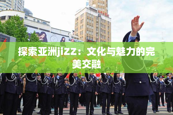 探索亚洲jiZZ：文化与魅力的完美交融
