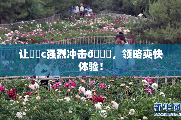 让❌‌c强烈冲击🔞，领略爽快体验！