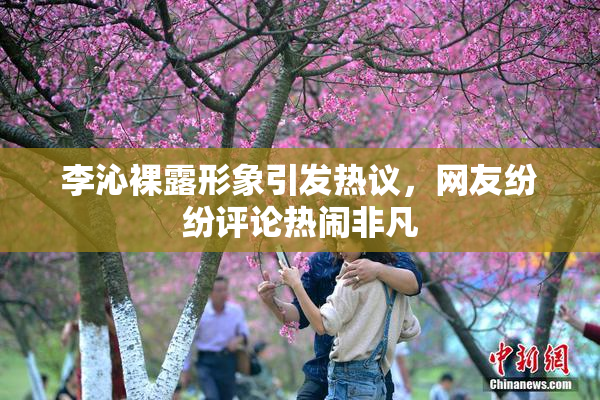 李沁裸露形象引发热议，网友纷纷评论热闹非凡