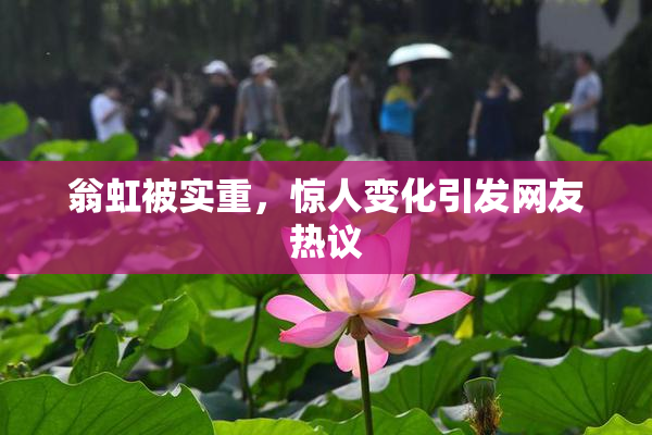翁虹被实重，惊人变化引发网友热议
