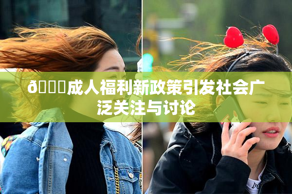 🔞成人福利新政策引发社会广泛关注与讨论