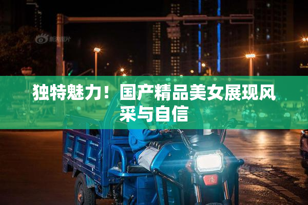 独特魅力！国产精品美女展现风采与自信