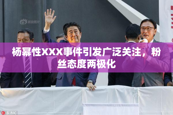 杨幂性XXX事件引发广泛关注，粉丝态度两极化