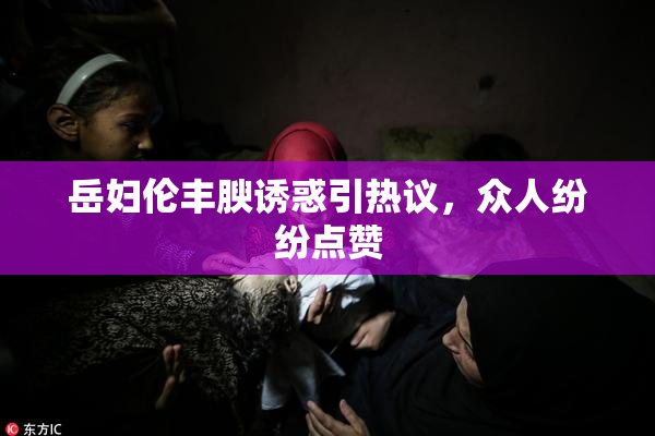 岳妇伦丰腴诱惑引热议，众人纷纷点赞