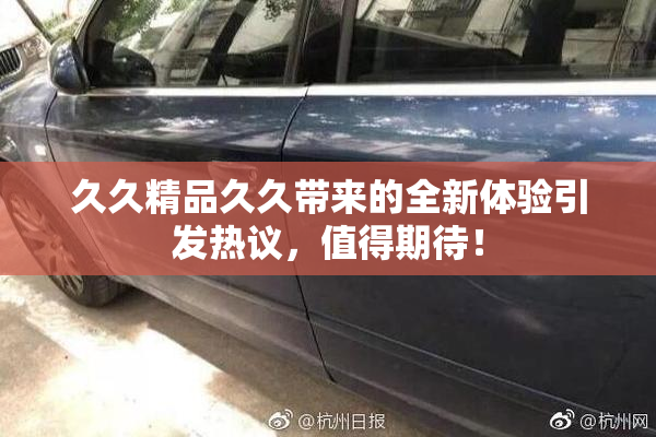 久久精品久久带来的全新体验引发热议，值得期待！