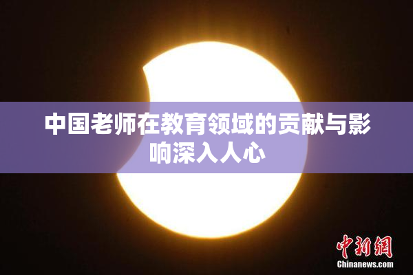 中国老师在教育领域的贡献与影响深入人心