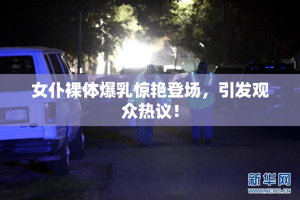 女仆裸体爆乳惊艳登场，引发观众热议！