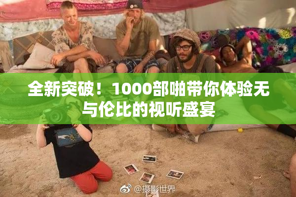 全新突破！1000部啪带你体验无与伦比的视听盛宴