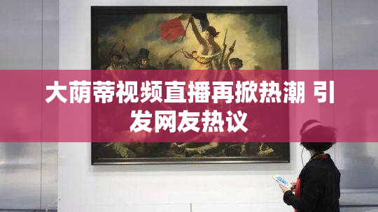 大荫蒂视频直播再掀热潮 引发网友热议