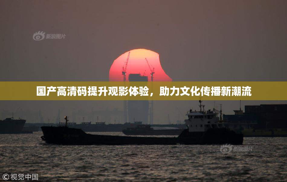 国产高清码提升观影体验，助力文化传播新潮流