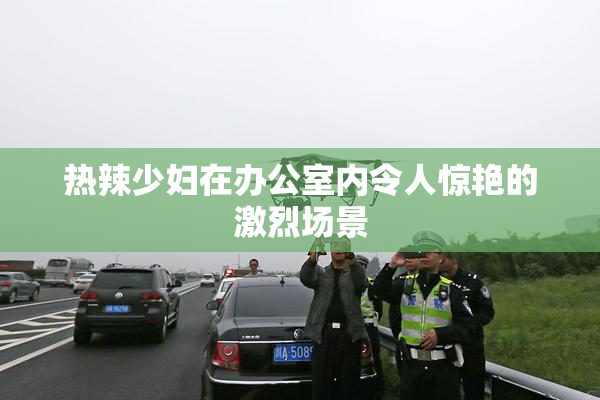 热辣少妇在办公室内令人惊艳的激烈场景