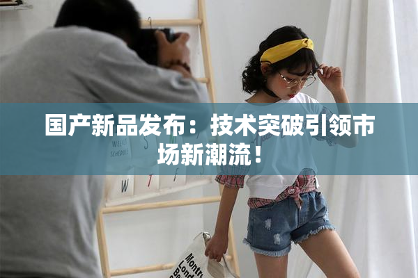 国产新品发布：技术突破引领市场新潮流！