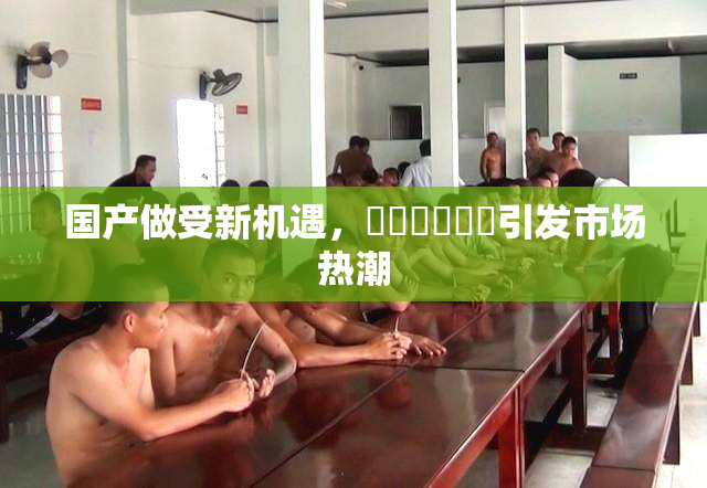国产做受新机遇，❌‌❌‌❌‌引发市场热潮
