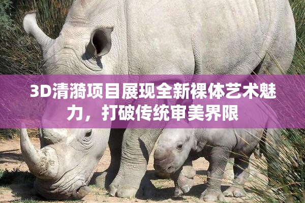 3D清漪项目展现全新裸体艺术魅力，打破传统审美界限
