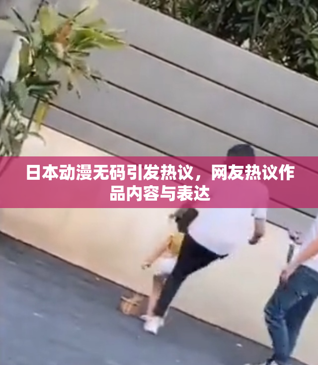 日本动漫无码引发热议，网友热议作品内容与表达
