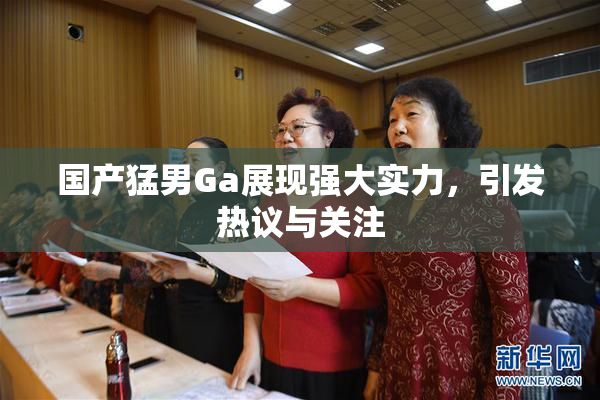 国产猛男Ga展现强大实力，引发热议与关注