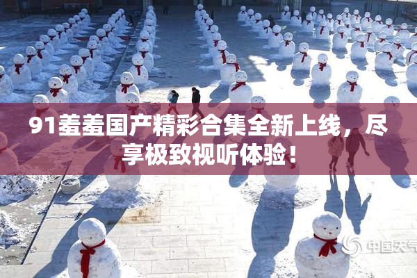 91羞羞国产精彩合集全新上线，尽享极致视听体验！