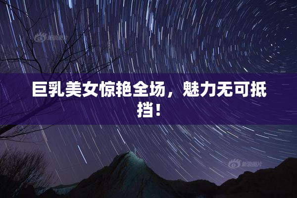 巨乳美女惊艳全场，魅力无可抵挡！