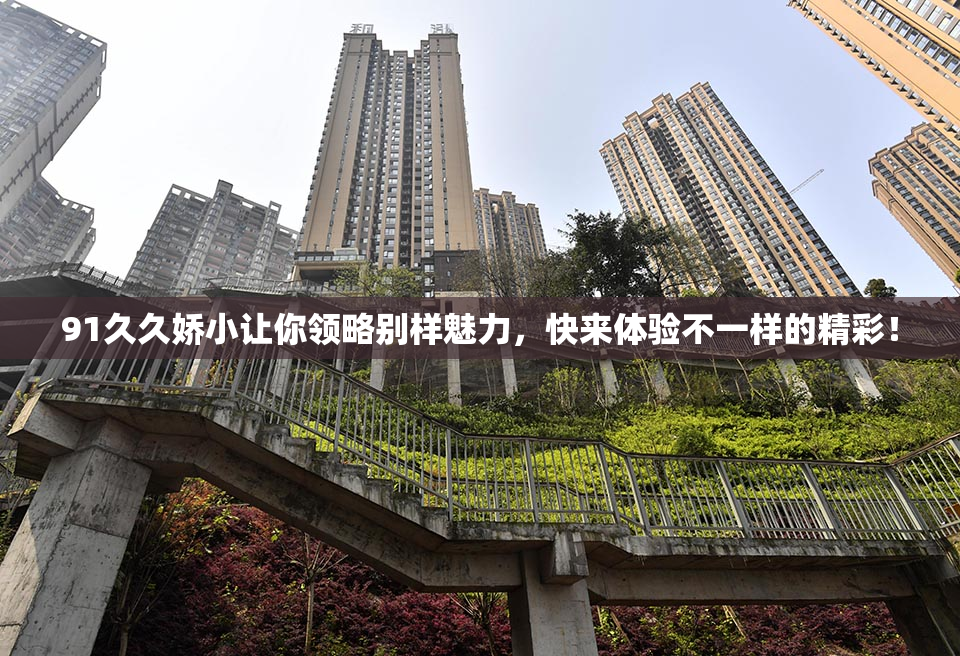 91久久娇小让你领略别样魅力，快来体验不一样的精彩！