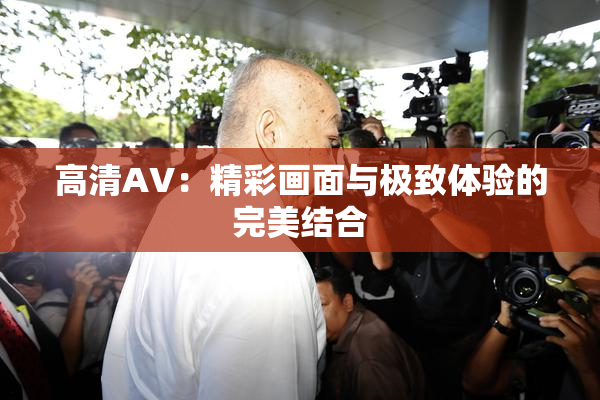 高清AV：精彩画面与极致体验的完美结合