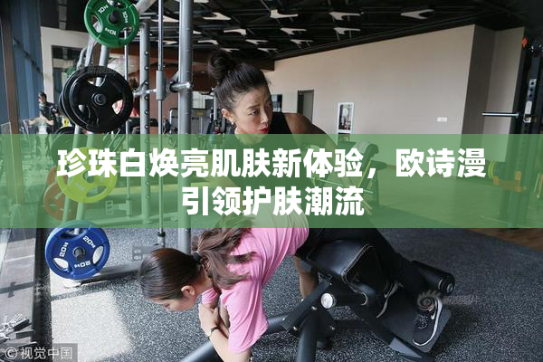 珍珠白焕亮肌肤新体验，欧诗漫引领护肤潮流