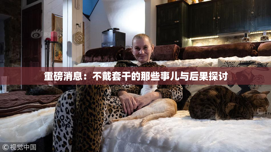 重磅消息：不戴套干的那些事儿与后果探讨