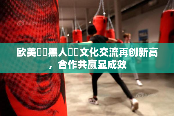 欧美❌‌黑人❌‌文化交流再创新高，合作共赢显成效