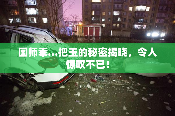 国师乖…把玉的秘密揭晓，令人惊叹不已！
