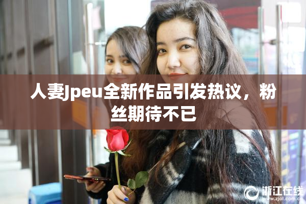 人妻Jpeu全新作品引发热议，粉丝期待不已